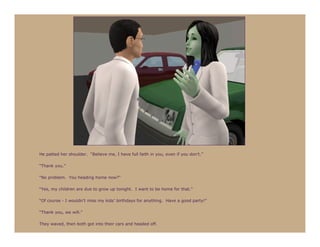 He patted her shoulder. “Believe me, I have full faith in you, even if you don’t.”

“Thank you.”

“No problem. You heading home now?”

“Yes, my children are due to grow up tonight. I want to be home for that.”

“Of course - I wouldn’t miss my kids’ birthdays for anything. Have a good party!”

“Thank you, we will.”

They waved, then both got into their cars and headed off.
 