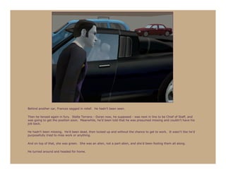 Behind another car, Frances sagged in relief. He hadn’t been seen.

Then he tensed again in fury. Stella Terrano - Doran now, he supposed - was next in line to be Chief of Staff, and
was going to get the position soon. Meanwhile, he’d been told that he was presumed missing and couldn’t have his
job back.

He hadn’t been missing. He’d been dead, then locked up and without the chance to get to work. It wasn’t like he’d
purposefully tried to miss work or anything.

And on top of that, she was green. She was an alien, not a part-alien, and she’d been fooling them all along.

He turned around and headed for home.
 