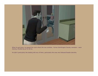 When he got there, he passed the room where the new zombies - former Worthington Society members - were
staying, shuddering as he did so.

He didn’t particularly like dealing with any of them, particularly the ones who followed Rosalie slavishly.
 