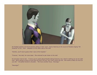He headed upstairs and found Kendra sitting in their room, clearly listening to the sound of Rosalie singing “Oh
Susanna” to his - their - daughter on the other side of the wall.

“Kendra, you’ll never guess what I saw at the hospital.”

“Frances,” she said, her eyes dead. She strained to get closer to the wall.

He sat down next to her. “I know you’re upset about Rosalie taking Francine, but…there’s nothing we can do right
now. We’re going to have to trust that she won’t kill her, but I don’t think she will. She wants a baby as much as
you did.” He patted Kendra’s shoulder. “We have another focus. Revenge.”

“Revenge?”
 