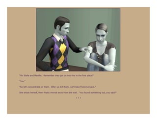 “On Stella and Maddie. Remember they got us into this in the first place?”

“Yes.”

“So let’s concentrate on them. After we kill them, we’ll take Francine back.”

She shook herself, then finally moved away from the wall. “You found something out, you said?”

                                                         ***
 
