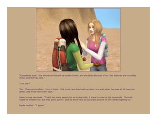 “Completely sure. She introduced herself as Maddie Doran, and she looks like one of us. Her features are incredibly
elven, and she has ears.”

“Just one?”

“No. There are toddlers. Four of them. She must have bred with an alien, or a part-alien, because all of them are
green, and three have alien eyes.”

Sanar’s eyes narrowed. “That’s too many people for us to deal with, if there’s a man in the household. The kids
might be killable now, but they grow quickly, and we don’t have an accurate account of who will be fighting us.”

Ryelle nodded. “I agree.”
 