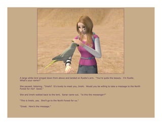 A large white bird winged down from above and landed on Ryelle’s arm. “You’re quite the beauty. I’m Ryelle.
What’s your name?”

She paused, listening. “Imshi? It’s lovely to meet you, Imshi. Would you be willing to take a message to the North
Forest for me? Good.”

She and Imshi walked back to the tent. Sanar came out. “Is this the messenger?”

“This is Imshi, yes. She’ll go to the North Forest for us.”

“Great. Here’s the message.”
 