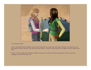 “You asked for help?”

“I did. One adult and four toddlers may be few enough for us to deal with, but there’s whoever she bred with, and
the children will grow quickly. She may also have friends. We don’t know what we’re up against, and I’d rather have
help.”

“Good.” Sanar handed the message to Ryelle, who gave it to Imshi, with strict instructions on how to pass the
message on, and who to give it to.
 
