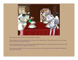 When Stella got home, it was time for the toddlers’ birthday.

They decided not to have a big party, but invited over their college friends. Klara and Blossom came, and brought
Blossom and Aldric’s daughter, Starchild.

Almeric and Aldric didn’t come, since they had three toddlers between their two families, and someone had to watch
them. William didn’t come, because he had to work.

Klara ended up holding Ma’or for the cake tossing, since there weren’t enough adults, while Blossom and Starchild
cheered for the quads.
 