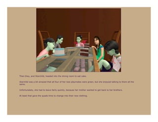 Then they, and Starchild, headed into the dining room to eat cake.

Starchild was a bit amazed that all four of her new playmates were green, but she enjoyed talking to them all the
same.

Unfortunately, she had to leave fairly quickly, because her mother wanted to get back to her brothers.

At least that gave the quads time to change into their new clothing.
 