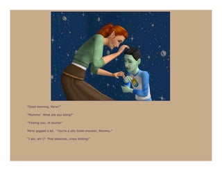 “Good morning, Ma’or!”

“Mommy! What are you doing?”

“Tickling you, of course!”

Ma’or giggled a bit. “You’re a silly tickle monster, Mommy.”

“I am, am I? That deserves…more tickling!”
 