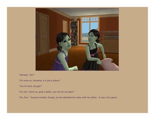 “Astraea! Ow!”

“Oh come on, Roxanna, it’s just a pillow!”

“You hit hard, though!”

“Do not! Come on, grab a pillow, you can hit me back!”

“Oh, fine.” Roxanna smiled, though, as she attacked her sister with her pillow. It was a fun game.
 