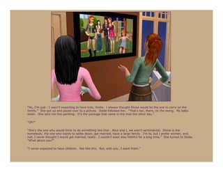 “No, I’m just - I wasn’t expecting to have kids, Stella. I always thought Eloise would be the one to carry on the
family.” She got up and paced over to a picture. Stella followed her. “That’s her, there, on the swing. My baby
sister. She sent me this painting. It’s the package that came in the mail the other day.”

“Oh?”

“She’s the one who would think to do something like that. Alice and I, we aren’t sentimental. Eloise is the
homebody, the one who wants to settle down, get married, have a large family. I’m bi, but I prefer women, and,
hell, I never thought I would get married, really. I couldn’t even stay faithful for a long time.” She turned to Stella.
“What about you?”

“I never expected to have children. Not like this. But, with you…I want them.”
 