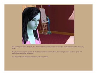 She wasn’t quite telling the truth, but she didn’t think her kids needed to know the whole truth about the aliens yet,
either.

They’d promised regular reports. If she didn’t want them coming down, demanding to know what was going on?
Well, those reports had to be sent.

And she didn’t want the aliens interfering with her children.
 