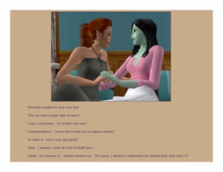 Then they headed for their own bed.

“Did you have a good night at work?”

“I got a promotion. I’m a Rock God now.”

“Congratulations! I know this is what you’ve always wanted.”

“It really is. How’s your job going?”

“Well. I suspect I shall be Chief of Staff soon.”

“Good. You deserve it.” Maddie leaned over. “Of course, I deserve a celebration for making Rock God, don’t I?”
 