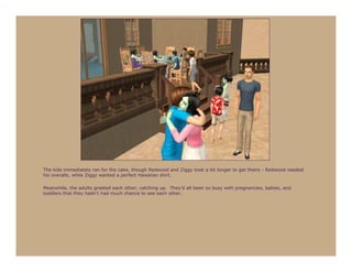 The kids immediately ran for the cake, though Redwood and Ziggy took a bit longer to get theirs - Redwood needed
his overalls, while Ziggy wanted a perfect Hawaiian shirt.

Meanwhile, the adults greeted each other, catching up. They’d all been so busy with pregnancies, babies, and
toddlers that they hadn’t had much chance to see each other.
 