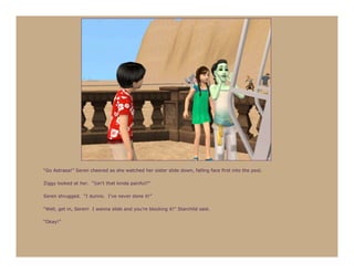 “Go Astraea!” Seren cheered as she watched her sister slide down, falling face first into the pool.

Ziggy looked at her. “Isn’t that kinda painful?”

Seren shrugged. “I dunno. I’ve never done it!”

“Well, get in, Seren! I wanna slide and you’re blocking it!” Starchild said.

“Okay!”
 