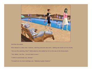 And then the adults.

Nine relaxed in a deck chair, however, watching everyone else swim. Getting wet would ruin his circuits.

“Are you fine watching, Nine?” Stella asked as she walked by him on the way to the diving board.

“Yes, Stella, I am fine. I do not need to swim.”

“I think it would break you, anyway.”

“It would ruin my inner workings, yes. Relaxing is good, however.”
 