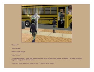 “Roxanna?”

“Yeah Astraea?”

“What’s Daddy doing?”

“I don’t know.”

“I think he’s charging,” Seren said, sticking her head out of the bus to look back at her sisters. “He needs to do that
to get his energy back, Mummy said.”

“Come on!” Ma’or called from inside the bus. “I want to get to school!”
 