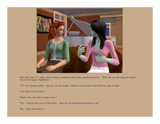 After they sat for a while, Stella asked a question she’d been wondering about. “Why did you call yourself stupid?
You’re not stupid, Madeleine.”

“I’m not a genius either. But no, I’m not stupid. Easier to fool people who think you are, though.”

“You want to fool them?”

“Stella, the only alien I trust is you.”

“Oh. I cannot ask you to trust them. They do not understand humans at all.”

“No. They really don’t.”
 