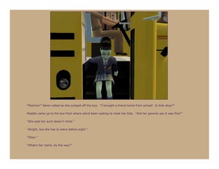 “Mommy!” Seren called as she jumped off the bus. “I brought a friend home from school! Is that okay?”

Maddie came up to the bus from where she’d been waiting to meet her kids. “Did her parents say it was fine?”

“She said her aunt doesn’t mind.”

“Alright, but she has to leave before eight.”

“Okay.”

“What’s her name, by the way?”
 
