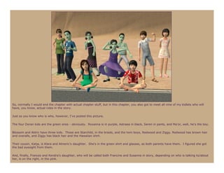 So, normally I would end the chapter with actual chapter stuff, but in this chapter, you also got to meet all nine of my kidlets who will
have, you know, actual roles in the story.

Just so you know who is who, however, I’ve posted this picture.

The four Doran kids are the green ones - obviously. Roxanna is in purple, Astraea in black, Seren in pants, and Ma’or, well, he’s the boy.

Blossom and Aldric have three kids. Those are Starchild, in the braids, and the twin boys, Redwood and Ziggy. Redwood has brown hair
and overalls, and Ziggy has black hair and the Hawaiian shirt.

Their cousin, Katja, is Klara and Almeric’s daughter. She’s in the green shirt and glasses, as both parents have them. I figured she got
the bad eyesight from them.

And, finally, Frances and Kendra’s daughter, who will be called both Francine and Susanna in story, depending on who is talking to/about
her, is on the right, in the pink.
 