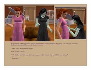 They both felt odd feelings which brought them off of the couch to the point of popping. “We really are pregnant!”
Stella said. She leaned down to rub Maddie’s stomach.

“Really. Want to go celebrate in bed?”

Stella blushed. “Okay.”

“Huh. So that confident you, who desperately wanted to woohoo…that was all the need to mate?”

“Not all, but…”
 