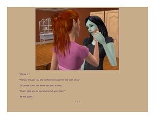 “I liked it.”

“Me too, though you are confident enough for the both of us.”

“Of course I am, but when you are, it’s hot.”

“Shall I take you to bed and ravish you, then?”

“Be my guest.”

                                                       ***
 