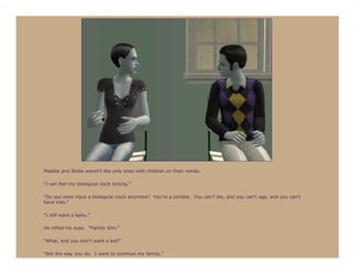 Maddie and Stella weren’t the only ones with children on their minds.

“I can feel my biological clock ticking.”

“Do you even have a biological clock anymore? You’re a zombie. You can’t die, and you can’t age, and you can’t
have kids.”

“I still want a baby.”

He rolled his eyes. “Family Sim.”

“What, and you don’t want a kid?”

“Not the way you do. I want to continue my family.”
 