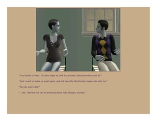 “Your family is dead. Or they might as well, be, anyway, being penniless and all.”

“And I want to make us great again, and not have the Worthington legacy die with me.”

“So you want a kid.”

“…Yes. Not that we can do anything about that, though, anyway.”
 
