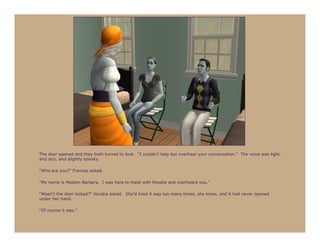 The door opened and they both turned to look. “I couldn’t help but overhear your conversation.” The voice was light,
and airy, and slightly spooky.

“Who are you?” Frances asked.

“My name is Madam Barbara. I was here to meet with Rosalie and overheard you.”

“Wasn’t the door locked?” Kendra asked. She’d tried it way too many times, she knew, and it had never opened
under her hand.

“Of course it was.”
 