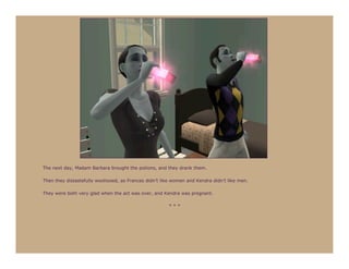 The next day, Madam Barbara brought the potions, and they drank them.

Then they distastefully woohooed, as Frances didn’t like women and Kendra didn’t like men.

They were both very glad when the act was over, and Kendra was pregnant.

                                                       ***
 