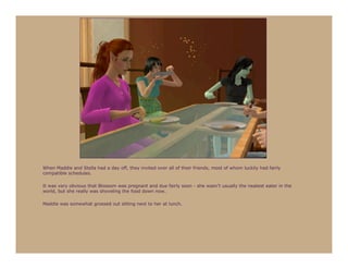 When Maddie and Stella had a day off, they invited over all of their friends, most of whom luckily had fairly
compatible schedules.

It was very obvious that Blossom was pregnant and due fairly soon - she wasn’t usually the neatest eater in the
world, but she really was shoveling the food down now.

Maddie was somewhat grossed out sitting next to her at lunch.
 