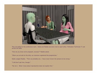 They all walked to the conference room. Stella and Maddie sat down next to each other; Pollination Technician 71 sat
across the table.

“How do you know we’re pregnant, anyway?” Maddie asked.

“When you arrived on the ship, our scanners registered the pregnancies.”

Stella nudged Maddie. “Then we probably are. I have never known the sensors to be wrong.”

“I still don’t get how, though.”

“Nor do I. What I know about reproduction does not explain this.”
 