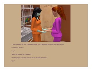 “I have a present for you,” Stella said, when they’d gone into the living room after dinner.

“A present? Really?”

“Yes.”

“When did you get me a present?”

“It’s the project I’ve been working on for the past few days.”

“Oh?”
 