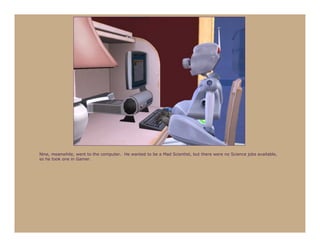 Nine, meanwhile, went to the computer. He wanted to be a Mad Scientist, but there were no Science jobs available,
so he took one in Gamer.
 