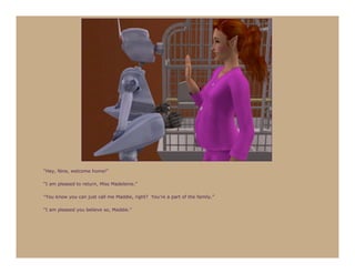 “Hey, Nine, welcome home!”

“I am pleased to return, Miss Madeleine.”

“You know you can just call me Maddie, right? You’re a part of the family.”

“I am pleased you believe so, Maddie.”
 