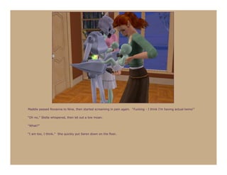 Maddie passed Roxanna to Nine, then started screaming in pain again. “Fucking - I think I’m having actual twins!”

“Oh no,” Stella whispered, then let out a low moan.

“What?”

“I am too, I think.” She quickly put Seren down on the floor.
 