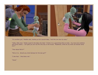 “It’s another girl,” Maddie said, holding up her second baby, “and this one has my eyes.”

“Hello, little man,” Stella cooed to the baby she held, “I think it is a good thing Nine is male. You have two mothers
and three sisters. I am glad you are not the only boy in the house. Madeleine, what do you think we should name
him?”

“How about Ma’or?”

“Ma’or it is. Would you mind Astraea for the last girl?”

“I like that. I like that a lot.”

“Good.”
 