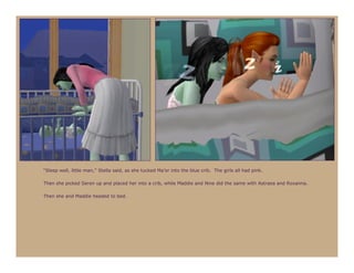 “Sleep well, little man,” Stella said, as she tucked Ma’or into the blue crib. The girls all had pink.

Then she picked Seren up and placed her into a crib, while Maddie and Nine did the same with Astraea and Roxanna.

Then she and Maddie headed to bed.
 