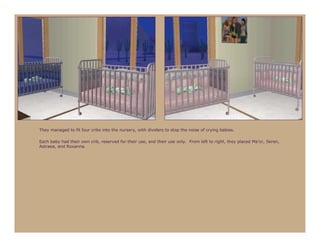 They managed to fit four cribs into the nursery, with dividers to stop the noise of crying babies.

Each baby had their own crib, reserved for their use, and their use only. From left to right, they placed Ma’or, Seren,
Astraea, and Roxanna.
 