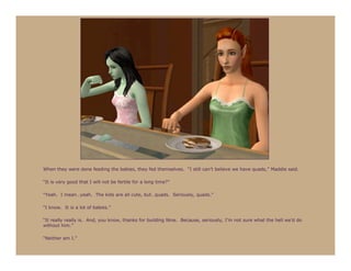 When they were done feeding the babies, they fed themselves. “I still can’t believe we have quads,” Maddie said.

“It is very good that I will not be fertile for a long time?”

“Yeah. I mean…yeah. The kids are all cute, but…quads. Seriously, quads.”

“I know. It is a lot of babies.”

“It really really is. And, you know, thanks for building Nine. Because, seriously, I’m not sure what the hell we’d do
without him.”

“Neither am I.”
 