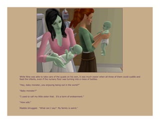 While Nine was able to take care of the quads on his own, it was much easier when all three of them could cuddle and
feed the infants, even if the nursery floor was turning into a mess of bottles.

“Hey, baby monster, you enjoying being out in the world?”

“Baby monster?”

“I used to call my little sister that. It’s a term of endearment.”

“How odd.”

Maddie shrugged. “What can I say? My family is weird.”
 