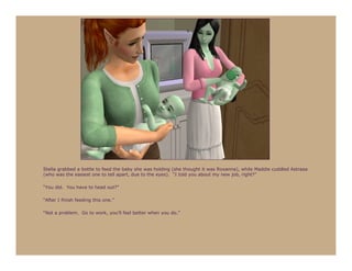Stella grabbed a bottle to feed the baby she was holding (she thought it was Roxanna), while Maddie cuddled Astraea
(who was the easiest one to tell apart, due to the eyes). “I told you about my new job, right?”

“You did. You have to head out?”

“After I finish feeding this one.”

“Not a problem. Go to work, you’ll feel better when you do.”
 