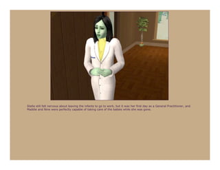 Stella still felt nervous about leaving the infants to go to work, but it was her first day as a General Practitioner, and
Maddie and Nine were perfectly capable of taking care of the babies while she was gone.
 