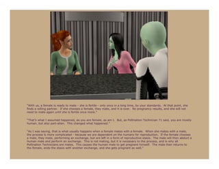 “With us, a female is ready to mate - she is fertile - only once in a long time, by your standards. At that point, she
finds a willing partner. If she chooses a female, they mate, and it is over. No pregnancy results, and she will not
need to mate again until she is fertile once more.”

“That’s what I assumed happened, as you are female, as am I. But, as Pollination Technician 71 said, you are mostly
human, but also part-alien. This changed what happened.”

“As I was saying, that is what usually happens when a female mates with a female. When she mates with a male,
the process is more complicated - because we are dependent on the humans for reproduction. If the female chooses
a male, they mate, performing an exchange, but are left in a form of reproductive stasis. The male will then abduct a
human male and perform an exchange. This is not mating, but it is necessary to the process, and is why all
Pollination Technicians are males. This causes the human male to get pregnant himself. The male then returns to
the female, ends the stasis with another exchange, and she gets pregnant as well.”
 