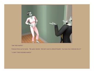 “OW THIS HURTS!”

Frances threw up his hands. “Be quiet, Kendra! We don’t want to disturb Rosalie! You know how irrational she is!”

“I CAN’T THIS FUCKING HURTS!”
 