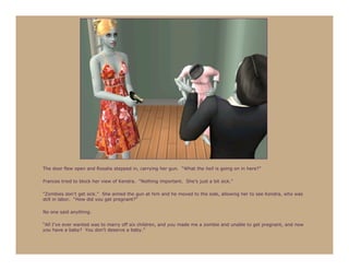 The door flew open and Rosalie stepped in, carrying her gun. “What the hell is going on in here?”

Frances tried to block her view of Kendra. “Nothing important. She’s just a bit sick.”

“Zombies don’t get sick.” She aimed the gun at him and he moved to the side, allowing her to see Kendra, who was
still in labor. “How did you get pregnant?”

No one said anything.

“All I’ve ever wanted was to marry off six children, and you made me a zombie and unable to get pregnant, and now
you have a baby? You don’t deserve a baby.”
 