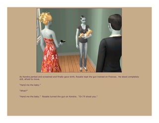 As Kendra panted and screamed and finally gave birth, Rosalie kept the gun trained on Frances. He stood completely
still, afraid to move.

“Hand me the baby.”

“What?”

“Hand me the baby.” Rosalie turned the gun on Kendra. “Or I’ll shoot you.”
 