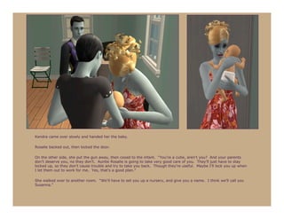 Kendra came over slowly and handed her the baby.

Rosalie backed out, then locked the door.

On the other side, she put the gun away, then cooed to the infant. “You’re a cutie, aren’t you? And your parents
don’t deserve you, no they don’t. Auntie Rosalie is going to take very good care of you. They’ll just have to stay
locked up, so they don’t cause trouble and try to take you back. Though they’re useful. Maybe I’ll lock you up when
I let them out to work for me. Yes, that’s a good plan.”

She walked over to another room. “We’ll have to set you up a nursery, and give you a name. I think we’ll call you
Susanna.”
 
