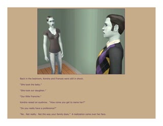 Back in the bedroom, Kendra and Frances were still in shock.

“She took the baby.”

“She took our daughter.”

“Our little Francine.”

Kendra raised an eyebrow. “How come you get to name her?”

“Do you really have a preference?”

“No. Not really. Not the way your family does.” A realization came over her face.
 