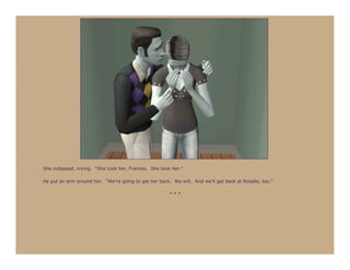 She collapsed, crying. “She took her, Frances. She took her.”

He put an arm around her. “We’re going to get her back. We will. And we’ll get back at Rosalie, too.”

                                                       ***
 