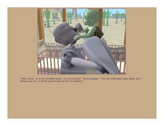 “Hello, Seren. It is your birthday today. Are you excited?” Seren gurgled. “I do not understand baby speak, but I
believe you are. It will be good to see you four as toddlers.”
 