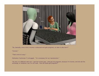 “So, basically, every time a human is abducted and gets pregnant, an alien is also born?”

“Correct.”

“That’s kind of crazy.”

Pollination Technician 71 shrugged. “It is necessary for our reproduction.”

“So why is it different with me? I get the human part - that got me pregnant, because I’m human, and she did the
exchange, or whatever, but I’m not male. How did Stella get pregnant?”
 